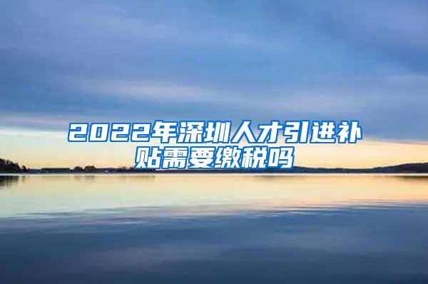 2022年深圳人才引进补贴需要缴税吗