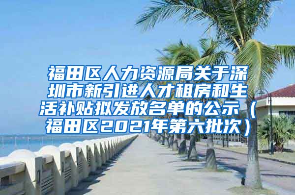 福田区人力资源局关于深圳市新引进人才租房和生活补贴拟发放名单的公示（福田区2021年第六批次）