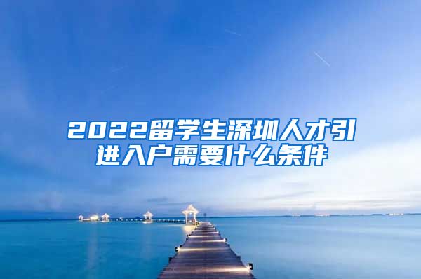 2022留学生深圳人才引进入户需要什么条件