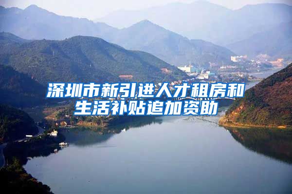 深圳市新引进人才租房和生活补贴追加资助