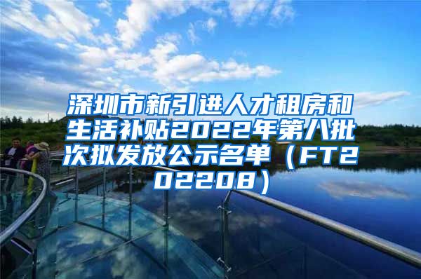 深圳市新引进人才租房和生活补贴2022年第八批次拟发放公示名单（FT202208）