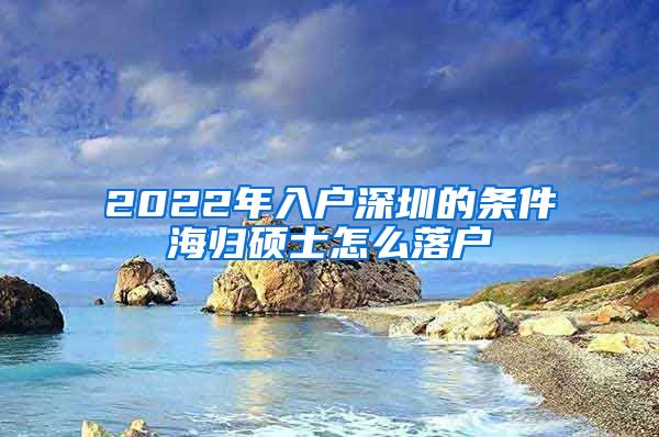 2022年入户深圳的条件海归硕士怎么落户