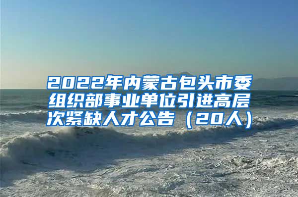 2022年内蒙古包头市委组织部事业单位引进高层次紧缺人才公告（20人）