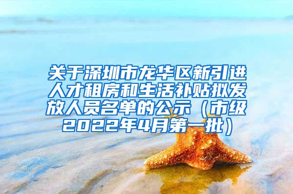 关于深圳市龙华区新引进人才租房和生活补贴拟发放人员名单的公示（市级2022年4月第一批）