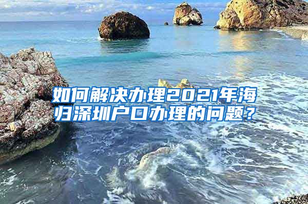 如何解决办理2021年海归深圳户口办理的问题？