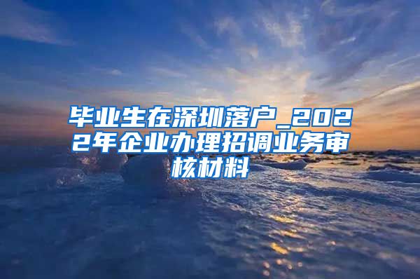 毕业生在深圳落户_2022年企业办理招调业务审核材料