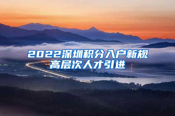 2022深圳积分入户新规高层次人才引进