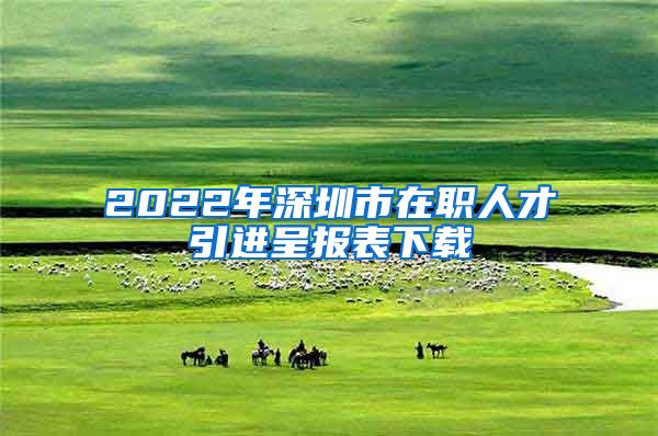 2022年深圳市在职人才引进呈报表下载