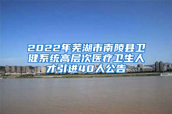 2022年芜湖市南陵县卫健系统高层次医疗卫生人才引进40人公告