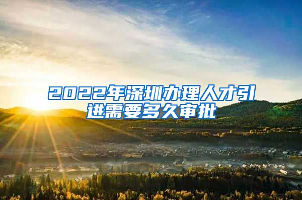 2022年深圳办理人才引进需要多久审批
