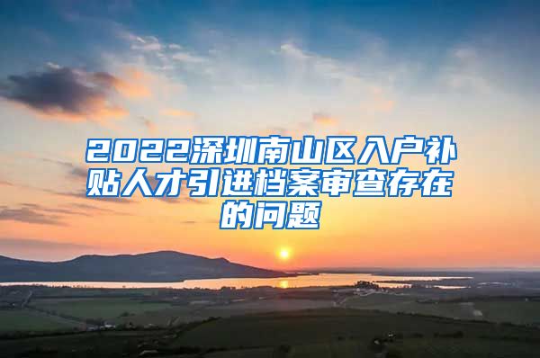 2022深圳南山区入户补贴人才引进档案审查存在的问题