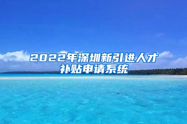 2022年深圳新引进人才补贴申请系统