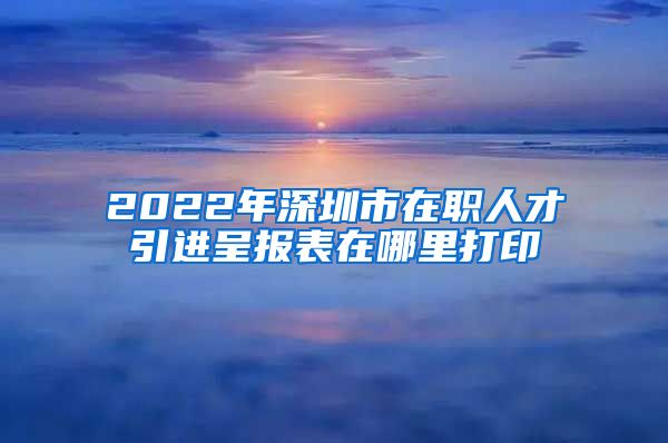 2022年深圳市在职人才引进呈报表在哪里打印