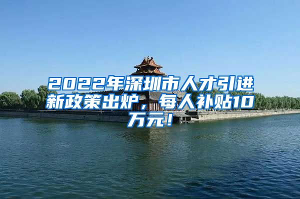 2022年深圳市人才引进新政策出炉，每人补贴10万元！