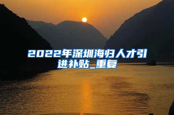 2022年深圳海归人才引进补贴_重复