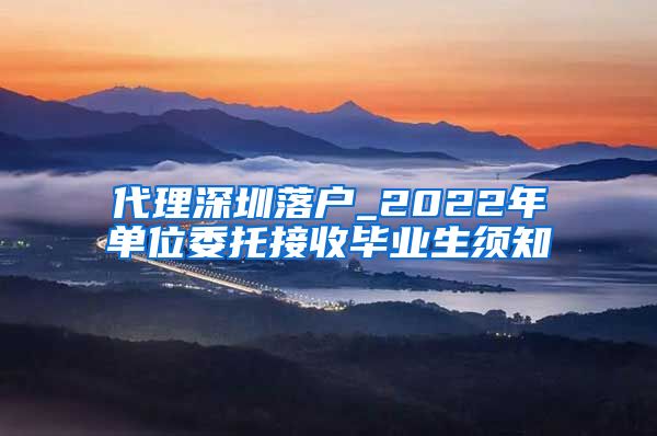 代理深圳落户_2022年单位委托接收毕业生须知