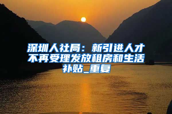深圳人社局：新引进人才不再受理发放租房和生活补贴_重复