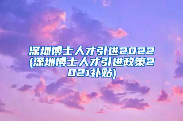 深圳博士人才引进2022(深圳博士人才引进政策2021补贴)