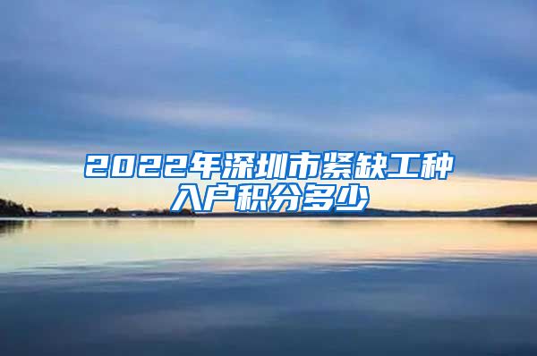2022年深圳市紧缺工种入户积分多少