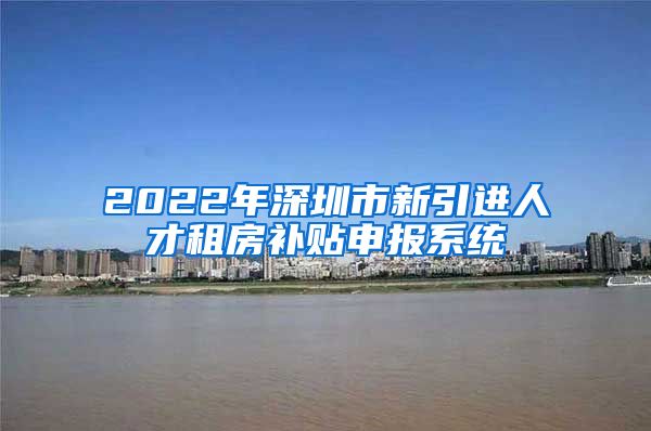 2022年深圳市新引进人才租房补贴申报系统