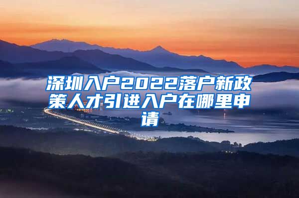 深圳入户2022落户新政策人才引进入户在哪里申请
