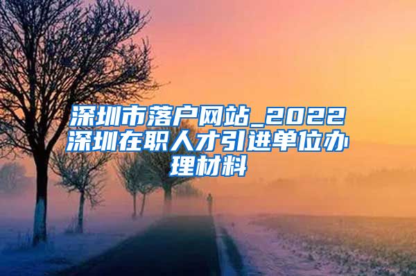 深圳市落户网站_2022深圳在职人才引进单位办理材料
