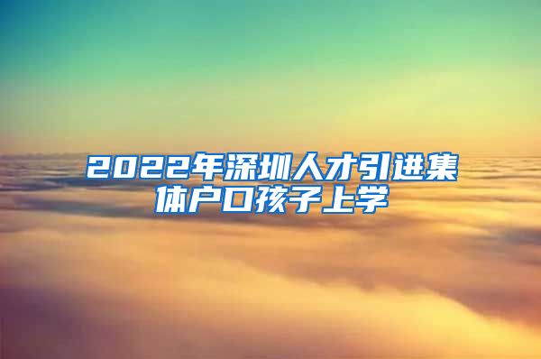 2022年深圳人才引进集体户口孩子上学
