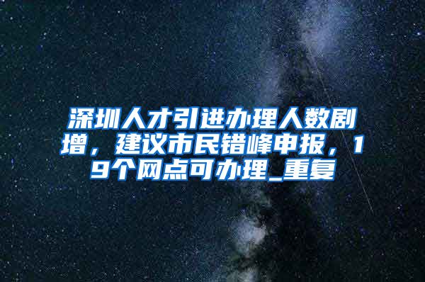 深圳人才引进办理人数剧增，建议市民错峰申报，19个网点可办理_重复