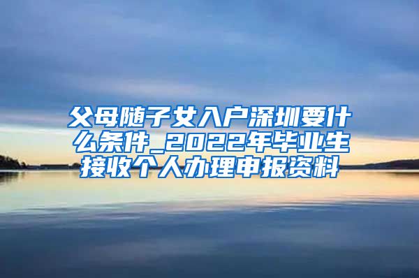 父母随子女入户深圳要什么条件_2022年毕业生接收个人办理申报资料