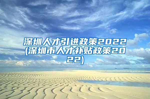 深圳人才引进政策2022(深圳市人才补贴政策2022)