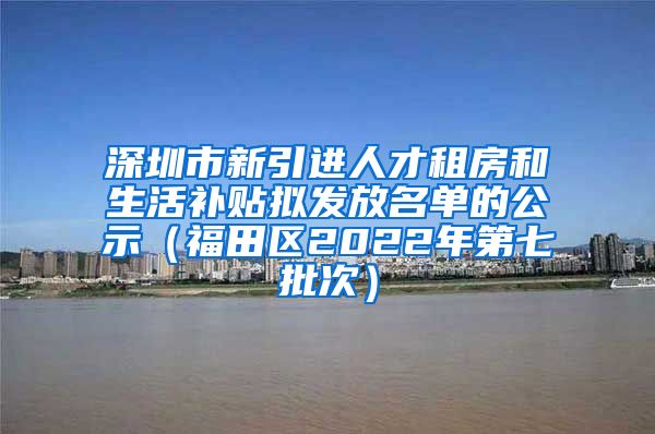 深圳市新引进人才租房和生活补贴拟发放名单的公示（福田区2022年第七批次）
