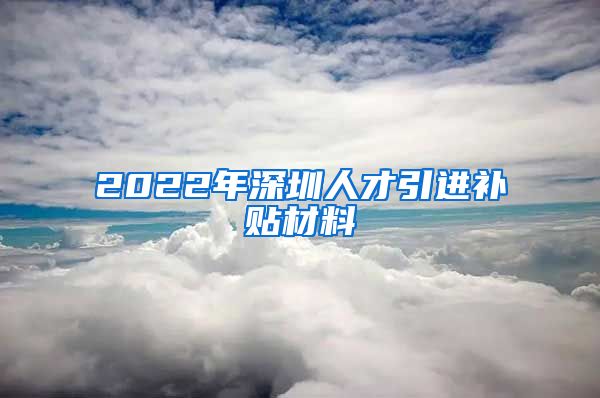 2022年深圳人才引进补贴材料